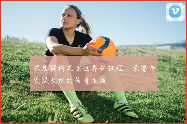 深度解析皮克世界杯征程:荣誉与失误交织的传奇生涯