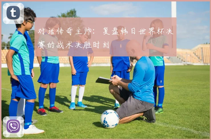 对话传奇主帅:复盘韩日世界杯决赛的战术决胜时刻