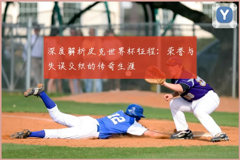 深度解析皮克世界杯征程:荣誉与失误交织的传奇生涯