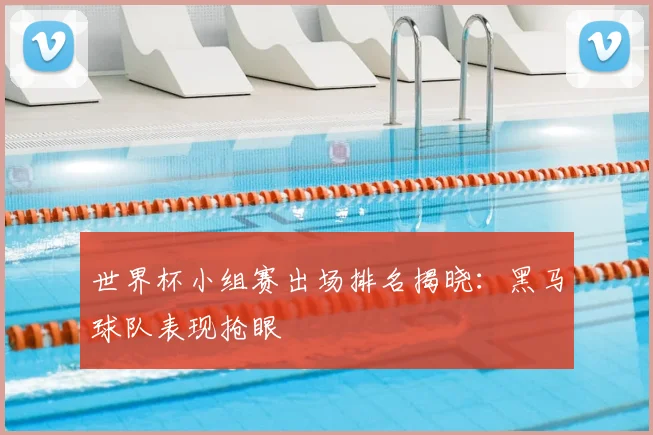 世界杯小组赛出场排名揭晓：黑马球队表现抢眼