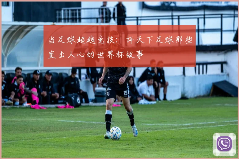 当足球超越竞技：评天下足球那些直击人心的世界杯故事