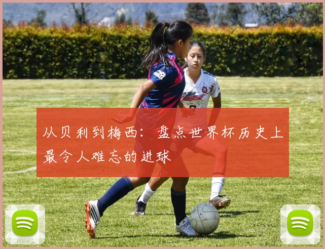 从贝利到梅西：盘点世界杯历史上最令人难忘的进球