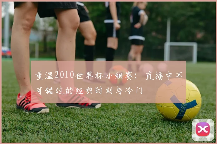 重温2010世界杯小组赛：直播中不可错过的经典时刻与冷门